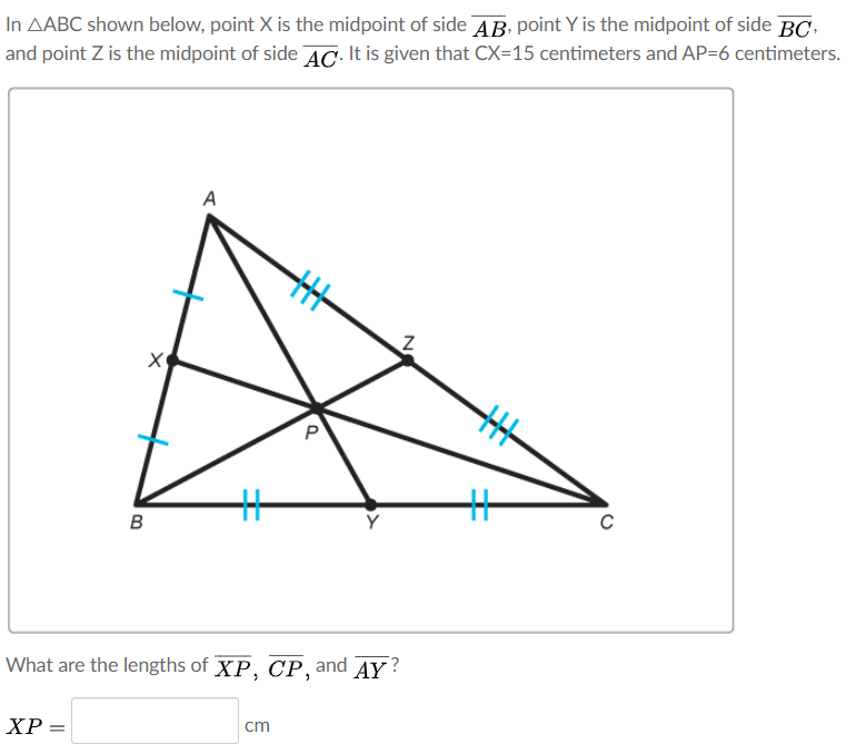 In AABC shown below, point X is the midpoint of side AB. point Y is the midpoint of side BC,
and point Z is the midpoint of side AC. It is given that CX=15 centimeters and AP=6 centimeters.
A
%23
%23
в
What are the lengths of XP, CP, and AY ?
ХР —
cm
N
