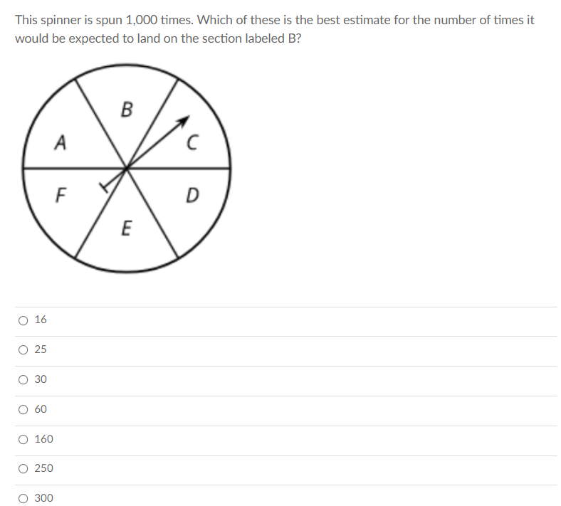 This spinner is spun 1,000 times. Which of these is the best estimate for the number of times it
would be expected to land on the section labeled B?
D
E
O 16
O 25
30
60
O 160
250
300
