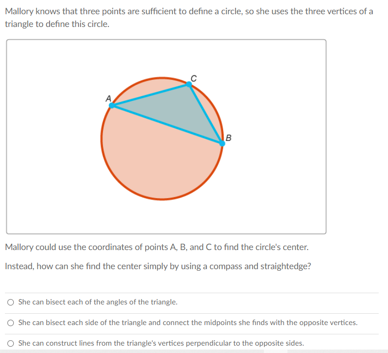 Mallory knows that three points are sufficient to define a circle, so she uses the three vertices of a
triangle to define this circle.
A
Mallory could use the coordinates of points A, B, and C to find the circle's center.
Instead, how can she find the center simply by using a compass and straightedge?
O She can bisect each of the angles of the triangle.
She can bisect each side of the triangle and connect the midpoints she finds with the opposite vertices.
O She can construct lines from the triangle's vertices perpendicular to the opposite sides.
