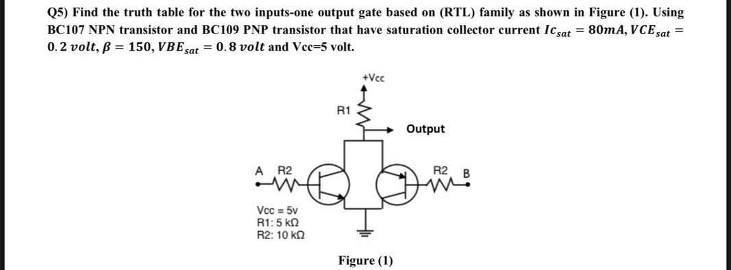 Q5) Find the truth table for the two inputs-one output gate based on (RTL) family as shown in Figure (1). Using
BC107 NPN transistor and BC109 PNP transistor that have saturation collector current Icsat = 80mA, VCE sat =
0.2 volt, B = 150, VBE sat = 0.8 volt and Vee=5 volt.
+Vcc
R1
Output
A R2
R2
Vcc = 5v
R1:5 kn
R2: 10 kn
Figure (1)
