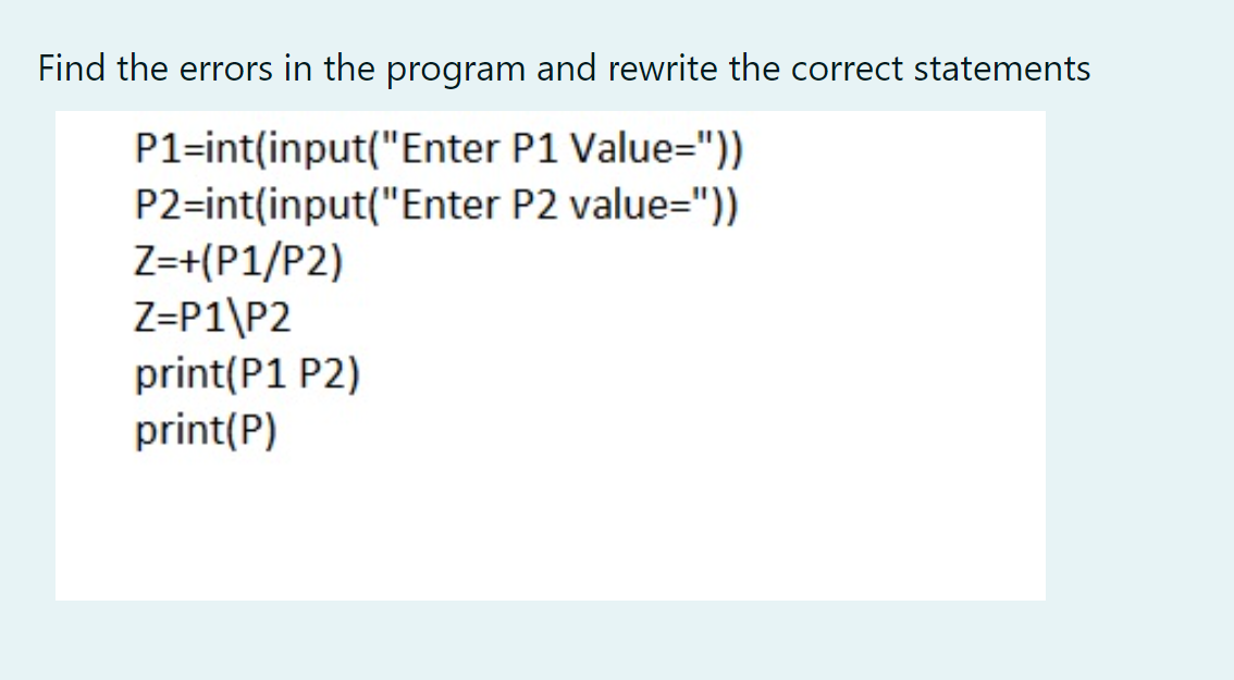 Find the errors in the program and rewrite the correct statements
P1=int(input("Enter P1 Value="))
P2=int(input("Enter P2 value="))
Z=+(P1/P2)
Z=P1\P2
print(P1 P2)
print(P)
