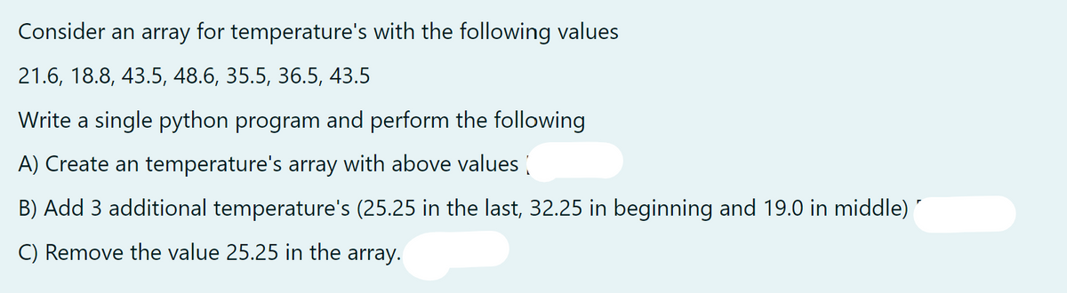 Consider an array for temperature's with the following values
21.6, 18.8, 43.5, 48.6, 35.5, 36.5, 43.5
Write a single python program and perform the following
A) Create an temperature's array with above values
B) Add 3 additional temperature's (25.25 in the last, 32.25 in beginning and 19.0 in middle)
C) Remove the value 25.25 in the array.
