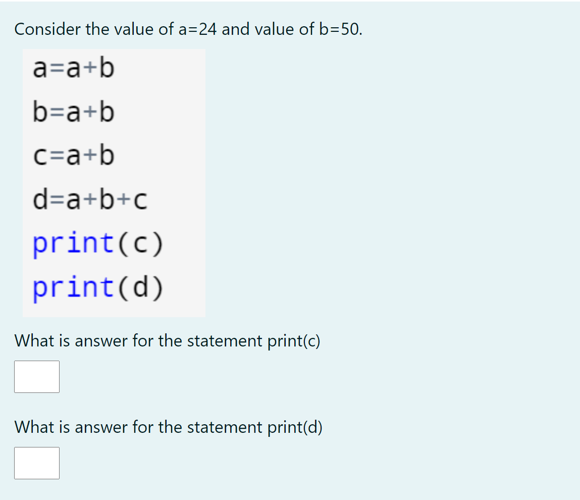 Consider the value of a=24 and value of b=50.
a=a+b
b=a+b
C=a+b
d=a+b+c
print(c)
print(d)
What is answer for the statement print(c)
What is answer for the statement print(d)
