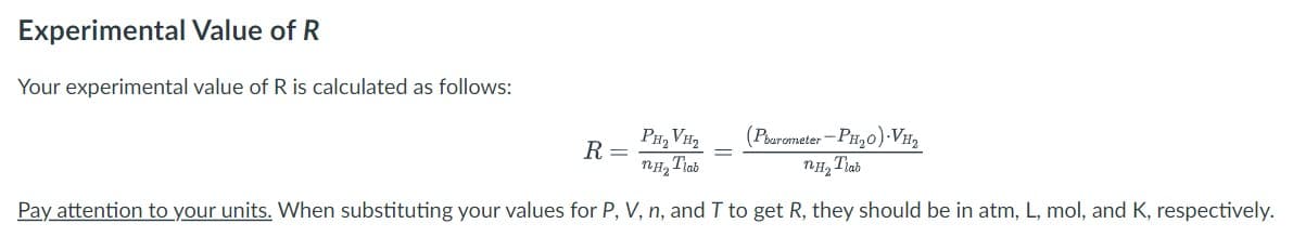 Experimental Value of R
Your experimental value of R is calculated as follows:
(Pbarometer-PH₂O).VH₂
PH₂VH₂
nH₂ Tiab
NH, Trao
Pay attention to your units. When substituting your values for P, V, n, and T to get R, they should be in atm, L, mol, and K, respectively.
R =