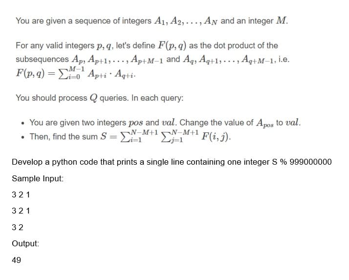 You are given a sequence of integers A1, A2,..., AN and an integer M.
For any valid integers p, q, let's define F(p,q) as the dot product of the
subsequences Ap, Ap+1, . .., Ap+M–1 and Aq, Aq+1, . .., Aq+M–1, İ.e.
F(p, q) = Eo Apti · Aqti-
¬M-1
You should process Q queries. In each query:
• You are given two integers pos and val. Change the value of Apos to val.
• Then, find the sum S = N-M+1N-M+1
Li=1
Lj=1
F(i, j).
%3D
Develop a python code that prints a single line containing one integer S % 999000000
Sample Input:
321
321
32
Output:
49
