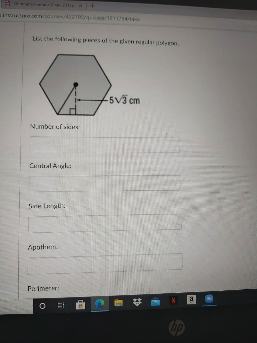 E Geometry Formula Chart-2 (1).p x+
d.instructure.com/courses/422703/quizzes/1611754/take
List the following pieces of the given regular polygon.
5V3 cm
Number of sides:
Central Angle:
Side Length:
Apothem:
Perimeter:
a
hp
立
