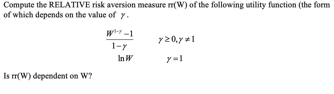 Compute the RELATIVE risk aversion measure rr(W) of the following utility function (the form
of which depends on the value of y.
w-Y -1
y 20,y +1
1-7
In W
y =1
Is rr(W) dependent on W?
