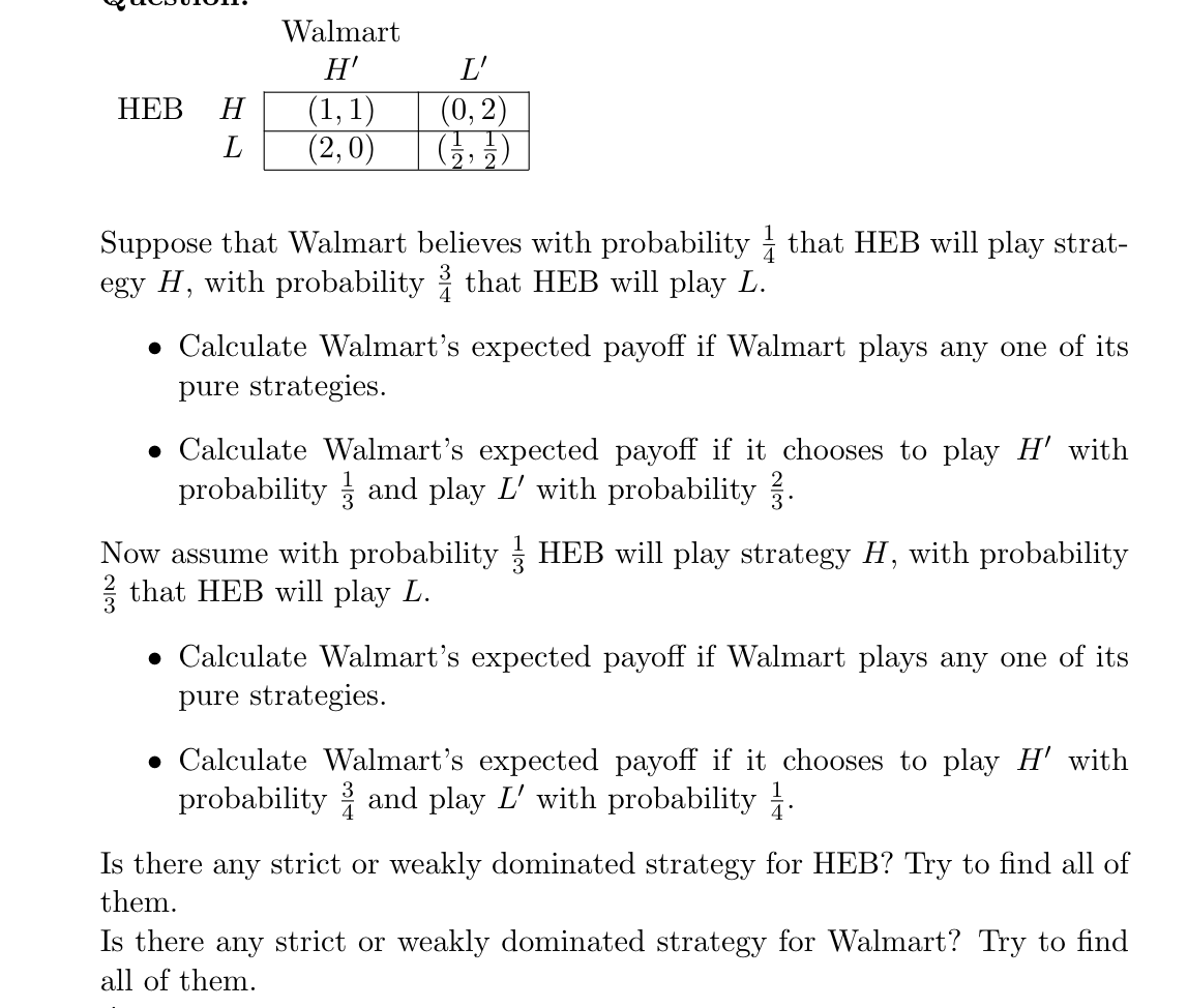 Walmart
Н
L'
(0, 2)
(1, 1)
(2,0)
НЕВ
Н
Suppose that Walmart believes with probability i that HEB will play strat-
egy H, with probability i that HEB will play L.
• Calculate Walmart's expected payoff if Walmart plays any one of its
pure strategies.
• Calculate Walmart's expected payoff if it chooses to play H' with
probability and play L' with probability .
Now assume with probability
2 that HEB will play L.
HEB will play strategy H, with probability
• Calculate Walmart's expected payoff if Walmart plays any one of its
pure strategies.
• Calculate Walmart's expected payoff if it chooses to play H' with
probability and play L' with probability .
Is there any strict or weakly dominated strategy for HEB? Try to find all of
them.
Is there any strict or weakly dominated strategy for Walmart? Try to find
all of them.

