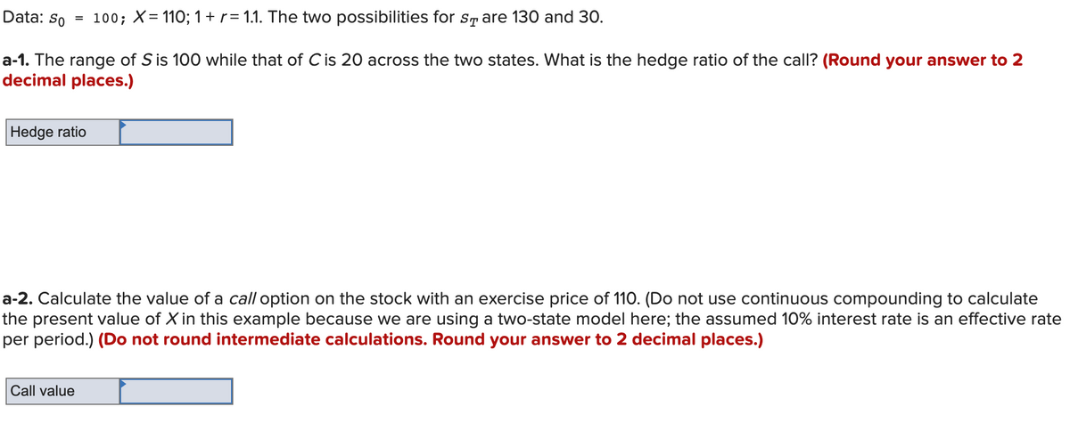 Data: So
= 100; X= 110; 1 + r= 1.1. The two possibilities for sr are 130 and 30.
a-1. The range of S is 100 while that of Cis 20 across the two states. What is the hedge ratio of the call? (Round your answer to 2
decimal places.)
Hedge ratio
a-2. Calculate the value of a call option on the stock with an exercise price of 110. (Do not use continuous compounding to calculate
the present value of X in this example because we are using a two-state model here; the assumed 10% interest rate is an effective rate
per period.) (Do not round intermediate calculations. Round your answer to 2 decimal places.)
Call value
