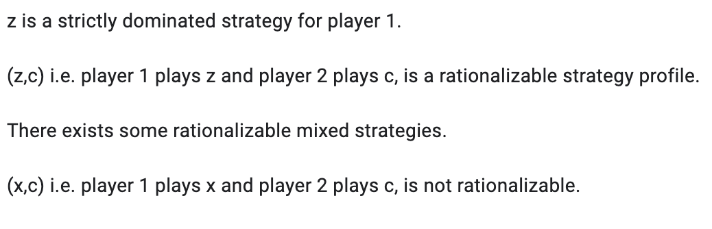 z is a strictly dominated strategy for player 1.
(z,c) i.e. player 1 plays z and player 2 plays c, is a rationalizable strategy profile.
There exists some rationalizable mixed strategies.
(x,c) i.e. player 1 plays x and player 2 plays c, is not rationalizable.
