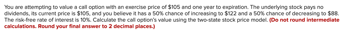 You are attempting to value a call option with an exercise price of $105 and one year to expiration. The underlying stock pays no
dividends, its current price is $105, and you believe it has a 50% chance of increasing to $122 and a 50% chance of decreasing to $88.
The risk-free rate of interest is 10%. Calculate the call option's value using the two-state stock price model. (Do not round intermediate
calculations. Round your final answer to 2 decimal places.)
