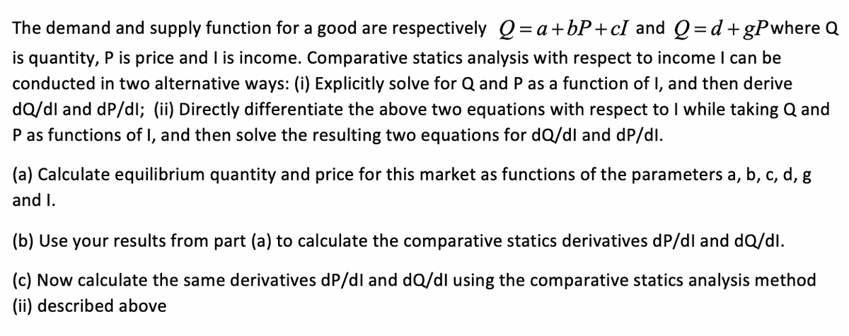 The demand and supply function for a good are respectively Q= a+bP+cI and Q =d+gPwhere Q
is quantity, P is price and I is income. Comparative statics analysis with respect to income I can be
conducted in two alternative ways: (i) Explicitly solve for Q and P as a function of I, and then derive
dQ/dl and dP/dl; (ii) Directly differentiate the above two equations with respect to I while taking Q and
P as functions of I, and then solve the resulting two equations for dQ/dl and dP/dl.
(a) Calculate equilibrium quantity and price for this market as functions of the parameters a, b, c, d, g
and I.
(b) Use your results from part (a) to calculate the comparative statics derivatives dP/dl and dQ/dl.
(c) Now calculate the same derivatives dP/dl and dQ/dl using the comparative statics analysis method
(ii) described above
