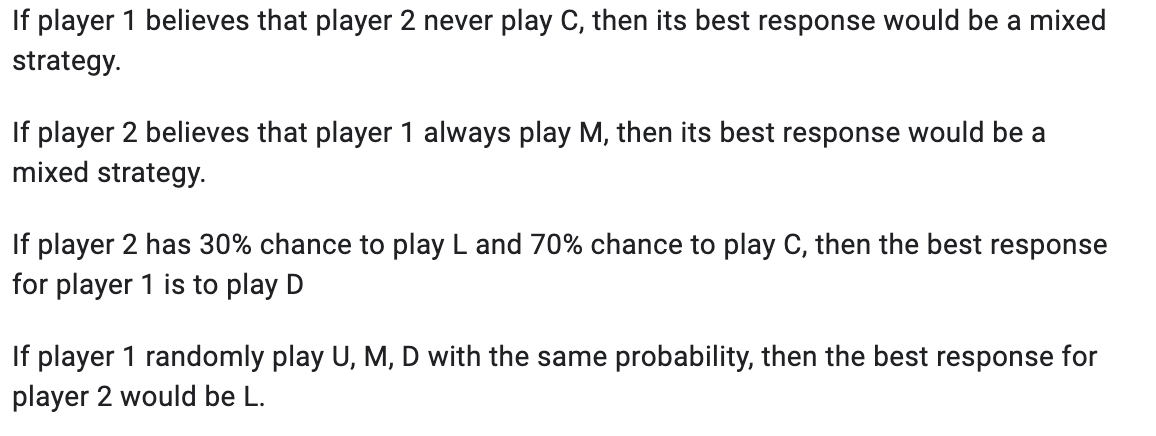 If player 1 believes that player 2 never play C, then its best response would be a mixed
strategy.
If player 2 believes that player 1 always play M, then its best response would be a
mixed strategy.
If player 2 has 30% chance to play L and 70% chance to play C, then the best response
for player 1 is to play D
If player 1 randomly play U, M, D with the same probability, then the best response for
player 2 would be L.
