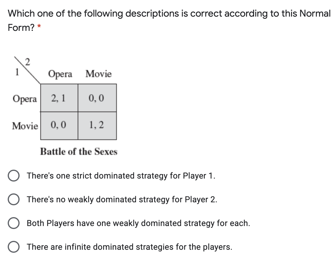 Which one of the following descriptions is correct according to this Normal
Form? *
Opera
Movie
0,0
Opera 2, 1
1, 2
0,0
Movie
Battle of the Sexes
O There's one strict dominated strategy for Player 1.
O There's no weakly dominated strategy for Player 2.
O Both Players have one weakly dominated strategy for each.
O There are infinite dominated strategies for the players.
