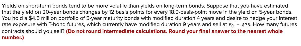 Yields on short-term bonds tend to be more volatile than yields on long-term bonds. Suppose that you have estimated
that the yield on 20-year bonds changes by 12 basis points for every 18.9-basis-point move in the yield on 5-year bonds.
You hold a $45 million portfolio of 5-year maturity bonds with modified duration 4 years and desire to hedge your interest
rate exposure with T-bond futures, which currently have modified duration 9 years and sell at Fo
contracts should you sell? (Do not round intermediate calculations. Round your final answer to the nearest whole
number.)
$75. How many futures
