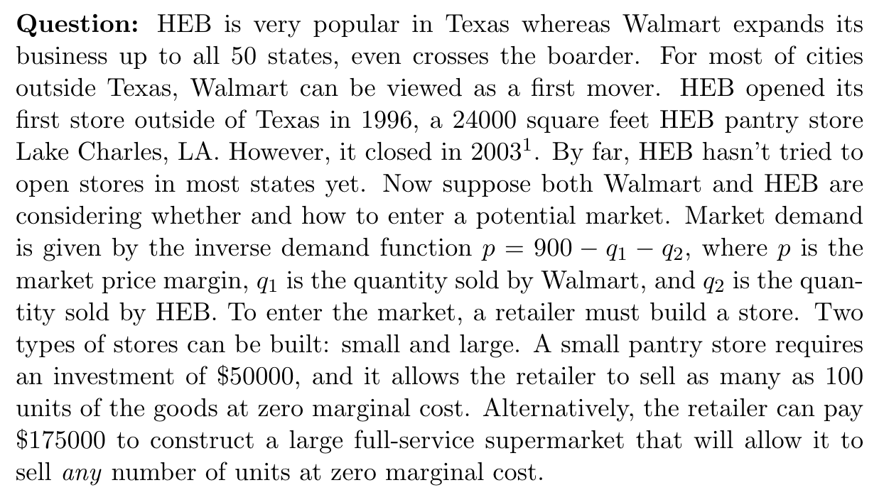 Question: HEB is very popular in Texas whereas Walmart expands its
business up to all 50 states, even crosses the boarder. For most of cities
outside Texas, Walmart can be viewed as a first mover. HEB opened its
first store outside of Texas in 1996, a 24000 square feet HEB pantry store
Lake Charles, LA. However, it closed in 2003!. By far, HEB hasn't tried to
open stores in most states yet. Now suppose both Walmart and HEB are
considering whether and how to enter a potential market. Market demand
is given by the inverse demand function p
market price margin, q1 is the quantity sold by Walmart, and q2 is the quan-
tity sold by HEB. To enter the market, a retailer must build a store. Two
types of stores can be built: small and large. A small pantry store requires
an investment of $50000, and it allows the retailer to sell as many as 100
units of the goods at zero marginal cost. Alternatively, the retailer can pay
$175000 to construct a large full-service supermarket that will allow it to
sell any number of units at zero marginal cost.
900 – q1 – q2, where p is the
