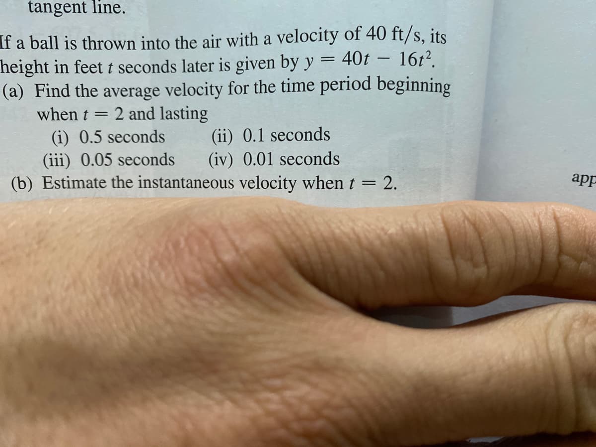 tangent line.
f a ball is thrown into the air with a velocity of 40 ft/s, its
height in feet t seconds later is given by y
(a) Find the average velocity for the time period beginning
40t
16t?.
2 and lasting
(i) 0.5 seconds
(iii) 0.05 seconds
when t
||
(ii) 0.1 seconds
(iv) 0.01 seconds
(b) Estimate the instantaneous velocity when t
2.
app
