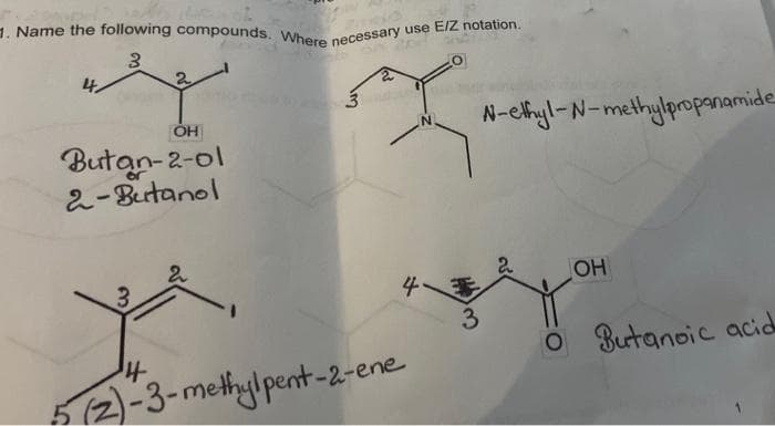 1. Name the following compounds. Where necessary use EIZ notation.
4,
2.
N-chyl-N-methylpropanamide
Butan-2-ol
2-Butanol
2.
4
OH
3
O Butanoic acida
512)-3-methylpent-2-ene
