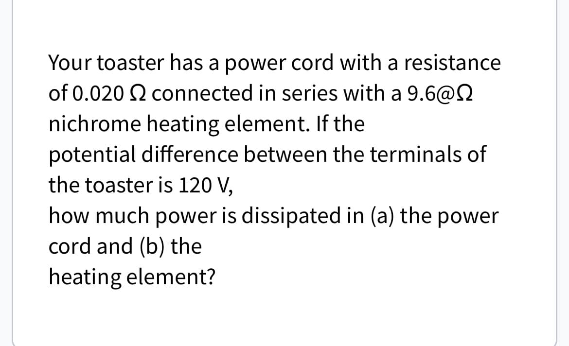 Your toaster has a power cord with a resistance
of 0.020 2 connected in series with a 9.6@
nichrome heating element. If the
potential difference between the terminals of
the toaster is 120 V,
how much power is dissipated in (a) the power
cord and (b) the
heating element?
