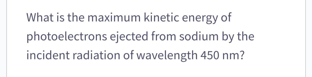 What is the maximum kinetic energy of
photoelectrons ejected from sodium by the
incident radiation of wavelength 450 nm?