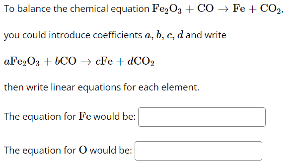 To balance the chemical equation Fe,O3 + CO → Fe + CO2,
you could introduce coefficients a, b, c, d and write
aFe20з + bCО — сFe + dCО2
then write linear equations for each element.
The equation for Fe would be:
The equation for O would be:

