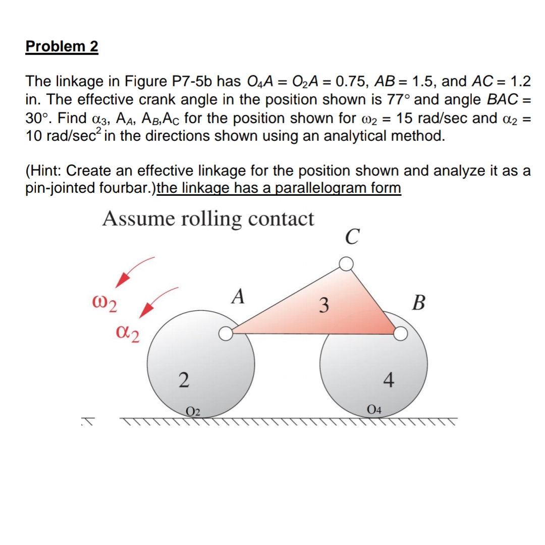 Problem 2
The linkage in Figure P7-5b has O4A = 02A = 0.75, AB= 1.5, and AC = 1.2
in. The effective crank angle in the position shown is 77° and angle BAC =
30°. Find a3, A4, AB,Ac for the position shown for @2 = 15 rad/sec and a2 =
10 rad/sec? in the directions shown using an analytical method.
%3D
%3D
(Hint: Create an effective linkage for the position shown and analyze it as a
pin-jointed fourbar.)the linkage has a parallelogram form
Assume rolling contact
C
@2
A
3
В
2
4
02
04
