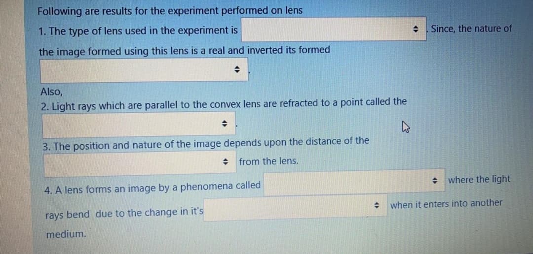 Following are results for the experiment performed on lens
1. The type of lens used in the experiment is
Since, the nature of
the image formed using this lens is a real and inverted its formed
Also,
2. Light rays which are parallel to the convex lens are refracted to a point called the
3. The position and nature of the image depends upon the distance of the
+ from the lens.
where the light
4. A lens forms an image by a phenomena called
when it enters into another
rays bend due to the change in it's
medium.
