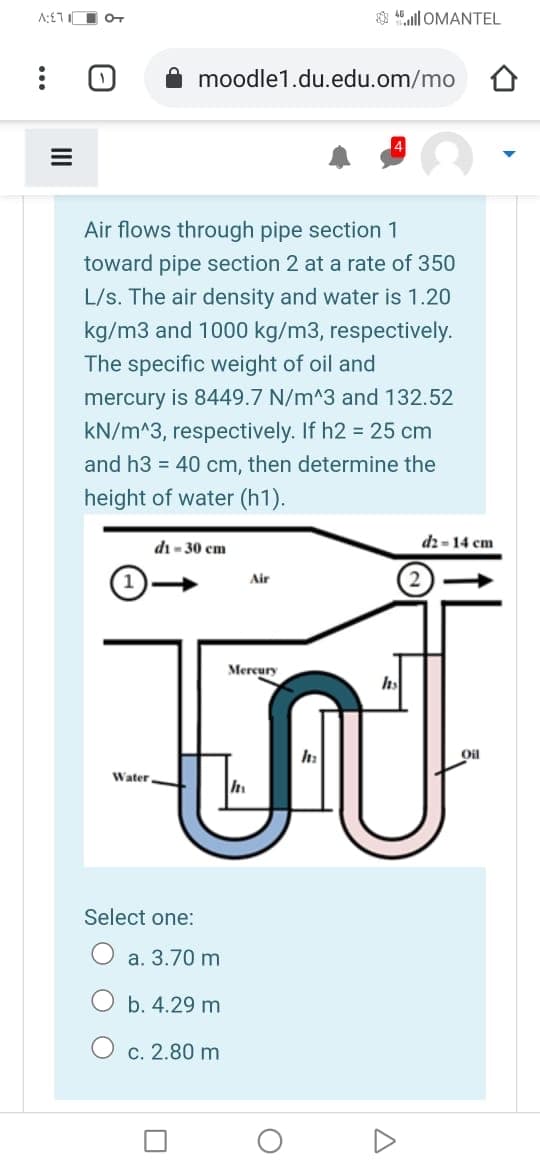 A:£7 O oT
$ 4ll OMANTEL
moodle1.du.edu.om/mo
Air flows through pipe section 1
toward pipe section 2 at a rate of 350
L/s. The air density and water is 1.20
kg/m3 and 1000 kg/m3, respectively.
The specific weight of oil and
mercury is 8449.7 N/m^3 and 132.52
kN/m^3, respectively. If h2 = 25 cm
and h3 = 40 cm, then determine the
height of water (h1).
di - 30 cm
dz= 14 cm
Air
Mercury
Oil
Water
Select one:
a. 3.70 m
b. 4.29 m
c. 2.80 m
II
