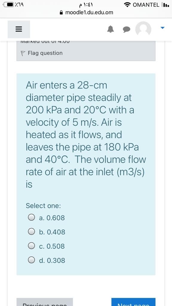 * OMANTEL I.
A moodle1.du.edu.om
IVidi Keu out or 4.U
P Flag question
Air enters a 28-cm
diameter pipe steadily at
200 kPa and 20°C with a
velocity of 5 m/s. Air is
heated as it flows, and
leaves the pipe at 180 kPa
and 40°C. The volume flow
rate of air at the inlet (m3/s)
is
Select one:
a. 0.608
O b. 0.408
O c. 0.508
d. 0.308
Droviouo nagn
Noxt naan
