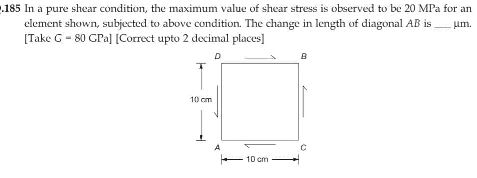 2.185 In a pure shear condition, the maximum value of shear stress is observed to be 20 MPa for an
element shown, subjected to above condition. The change in length of diagonal AB is
[Take G = 80 GPa] [Correct upto 2 decimal places]
um.
D
10 cm
A
10 cm
B
C