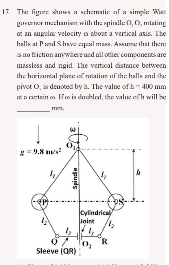 17. The figure shows a schematic of a simple Watt
governor mechanism with the spindle O, O, rotating
at an angular velocity about a vertical axis. The
balls at P and S have equal mass. Assume that there
is no friction anywhere and all other components are
massless and rigid. The vertical distance between
the horizontal plane of rotation of the balls and the
pivot O, is denoted by h. The value of h = 400 mm
at a certain co. If oo is doubled, the value of h will be
mm.
g=9.8 m/s²
12
W
0₁
Spindle
13
Sleeve (QR)
Cylindrical
Joint
11₂
13
0₂
R
h