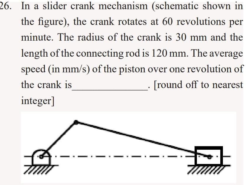 26. In a slider crank mechanism (schematic shown in
the figure), the crank rotates at 60 revolutions per
minute. The radius of the crank is 30 mm and the
length of the connecting rod is 120 mm. The average
speed (in mm/s) of the piston over one revolution of
the crank is
[round off to nearest
integer]