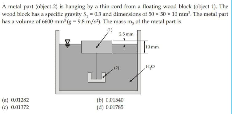 A metal part (object 2) is hanging by a thin cord from a floating wood block (object 1). The
wood block has a specific gravity S₁ = 0.3 and dimensions of 50 x 50 x 10 mm³. The metal part
has a volume of 6600 mm³ (g = 9.8 m/s²). The mass m₂ of the metal part is
(1)
(a) 0.01282
(c) 0.01372
DI
(2)
2.5 mm
(b) 0.01540
(d) 0.01785
10 mm
H₂O