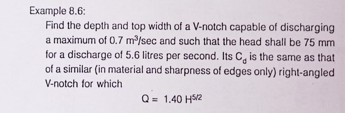 Example 8.6:
Find the depth and top width of a V-notch capable of discharging
a maximum of 0.7 m³/sec and such that the head shall be 75 mm
for a discharge of 5.6 litres per second. Its C is the same as that
of a similar (in material and sharpness of edges only) right-angled
V-notch for which
Q = 1.40 H5/2