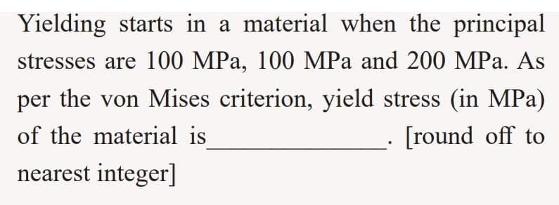 Yielding starts in a material when the principal
stresses are 100 MPa, 100 MPa and 200 MPa. As
per the von Mises criterion, yield stress (in MPa)
of the material is
[round off to
nearest integer]