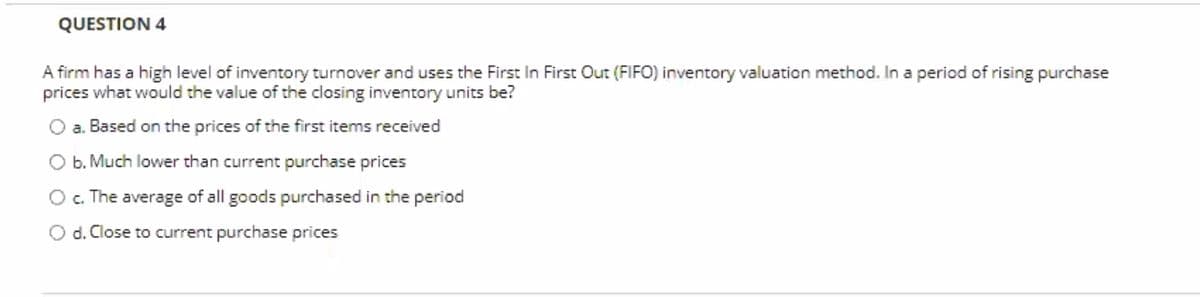 QUESTION 4
A firm has a high level of inventory turnover and uses the First In First Out (FIFO) inventory valuation method. In a period of rising purchase
prices what would the value of the closing inventory units be?
a. Based on the prices of the first items received
O b. Much lower than current purchase prices
O . The average of all goods purchased in the period
O d. Close to current purchase prices

