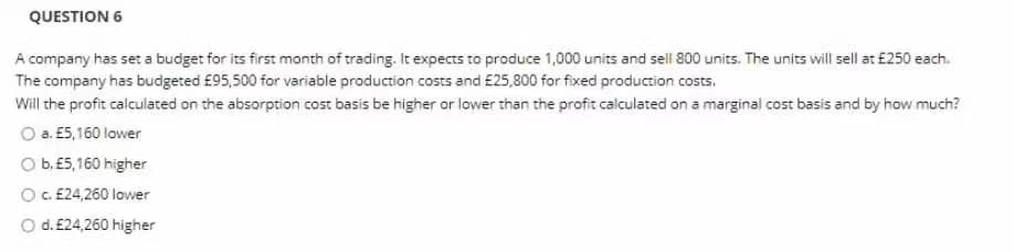 QUESTION 6
A company has set a budget for its first month of trading. It expects to produce 1,000 units and sell 800 units. The units will sell at £250 each.
The company has budgeted £95,500 for variable production costs and £25,800 for fixed production costs.
Will the profit calculated on the absorption cost basis be higher or lower than the profit calculated on a marginal cost basis and by how much?
O a. E5,160 lower
O b. E5,160 higher
O. E24,260 lower
Od. £24,260 higher
