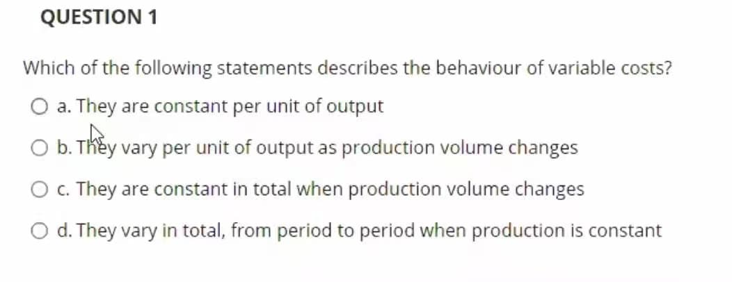 QUESTION 1
Which of the following statements describes the behaviour of variable costs?
O a. They are constant per unit of output
O b. They vary per unit of output as production volume changes
O . They are constant in total when production volume changes
O d. They vary in total, from period to period when production is constant
