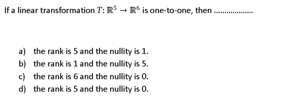 If a linear transformation T: R5 → R´ is one-to-one, then
.....-.
a) the rank is 5 and the nullity is 1.
b) the rank is 1 and the nullity is 5.
c) the rank is 6 and the nullity is 0.
d) the rank is 5 and the nullity is 0.
