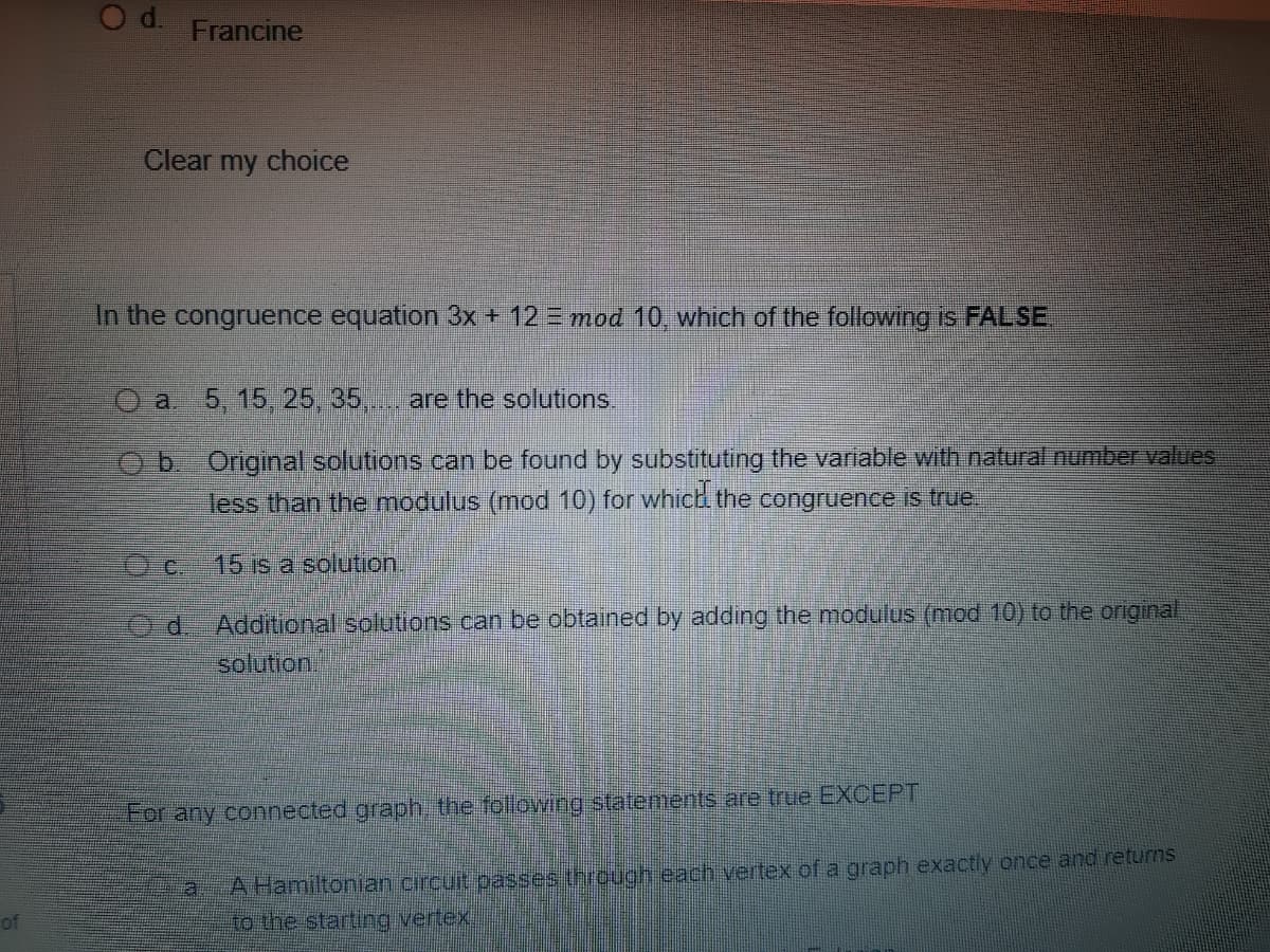 Francine
Clear
my
choice
In the congruence equation 3x + 12 = mod 10, which of the following is FALSE
O a 5, 15, 25, 35,.
are the solutions.
b. Original solutions can be found by substituting the variable with natural number values
less than the modulus (mod 10) for which the congruence is true.
Oc.
15 is a solution.
Od-Additional solutions can be obtained by adding the modulus (mod 10) to the original
solution
For any connected graph the following statements are true EXCEPT
A Hamiltonian circuit passes through each vertex of a graph exactly once and returns
to the starting vertex.
of
