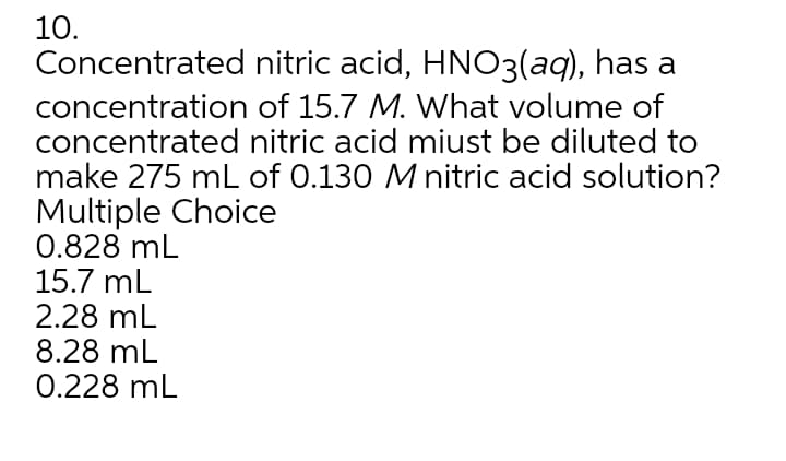 10.
Concentrated nitric acid, HNO3(aq), has a
concentration of 15.7 M. What volume of
concentrated nitric acid miust be diluted to
make 275 mL of 0.130 M nitric acid solution?
Multiple Choice
0.828 mL
15.7 mL
2.28 mL
8.28 mL
0.228 mL
