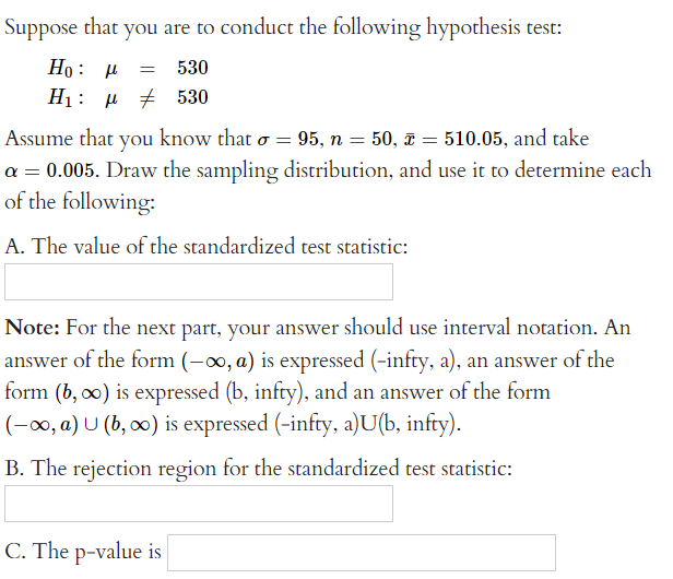 Suppose that you are to conduct the following hypothesis test:
Ho: P = 530
H: μ # 530
Assume that you know that σ = 95, n = 50, 510.05, and take
a = 0.005. Draw the sampling distribution, and use it to determine each
of the following:
A. The value of the standardized test statistic:
=
Note: For the next part, your answer should use interval notation. An
answer of the form (-∞, a) is expressed (-infty, a), an answer of the
form (b, ∞) is expressed (b, infty), and an answer of the form
(-∞, a) U (b, ∞o) is expressed (-infty, a)U(b, infty).
B. The rejection region for the standardized test statistic:
C. The p-value is