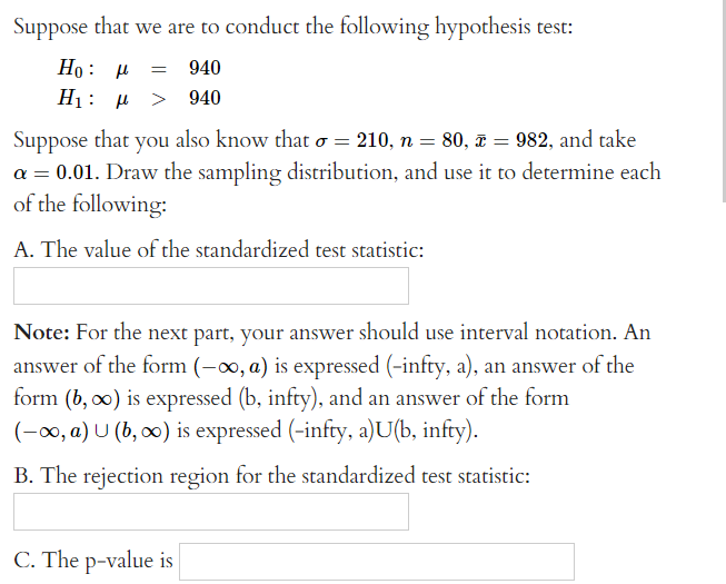 Suppose that we are to conduct the following hypothesis test:
Ho: μ = 940
Η: μ > 940
Suppose that you also know that o
=
210, n = 80, x = 982, and take
a = 0.01. Draw the sampling distribution, and use it to determine each
of the following:
A. The value of the standardized test statistic:
Note: For the next part, your answer should use interval notation. An
answer of the form (-∞, a) is expressed (-infty, a), an answer of the
form (b, ∞o) is expressed (b, infty), and an answer of the form
(-∞, a) U (b, ∞) is expressed (-infty, a)U(b, infty).
B. The rejection region for the standardized test statistic:
C. The p-value is