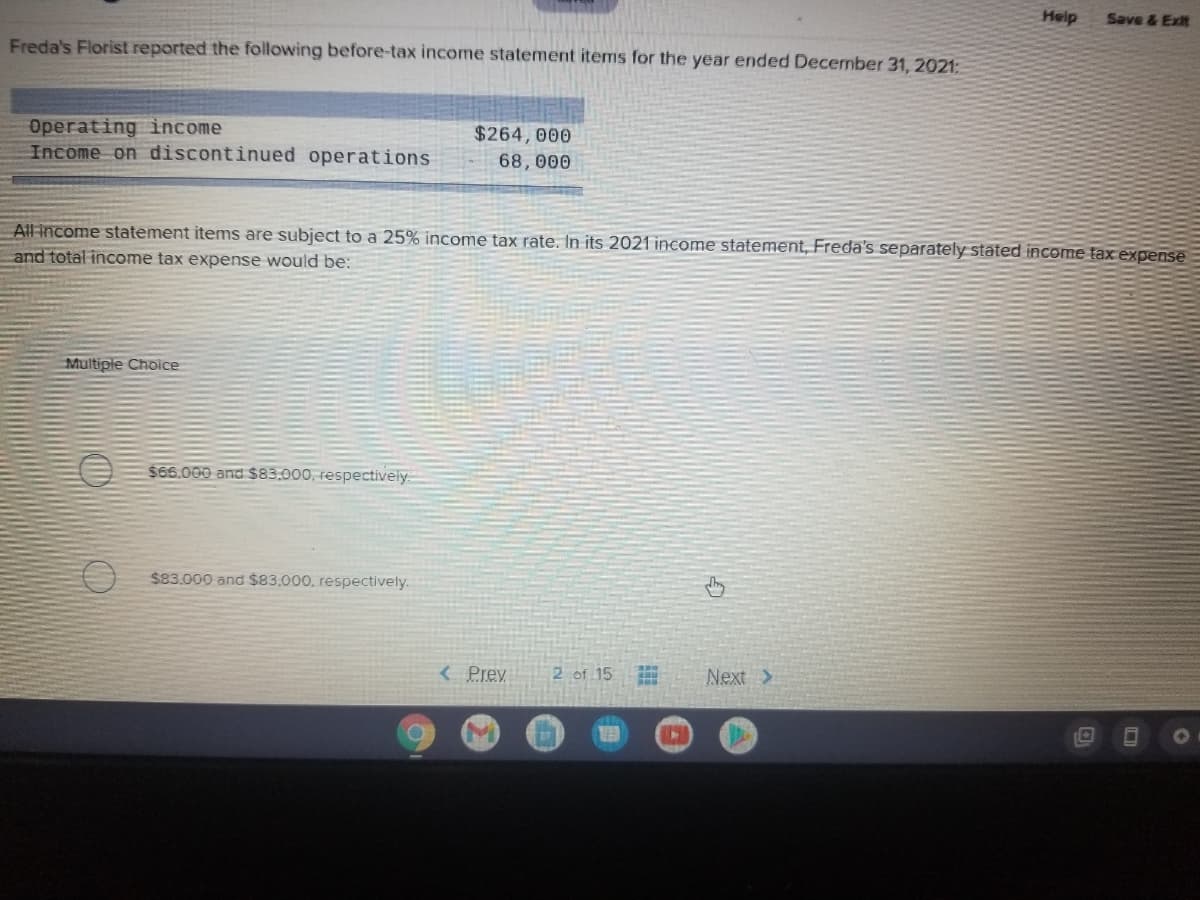 Help
Save & Exit
Freda's Florist reported the following before-tax income statement items for the year ended December 31, 2021:
Operating income
Income on discontinued operations
$264,000
68,000
All income statement items are subject to a 25% income tax rate. In its 2021 income statement, Freda's separately stated income taxexpense
and total income tax expense would be:
Multiple Choice
$66.000 and $83.000, respectively
$83.000 and $83.000, respectively.
< Prev
2 of 15
Next >
