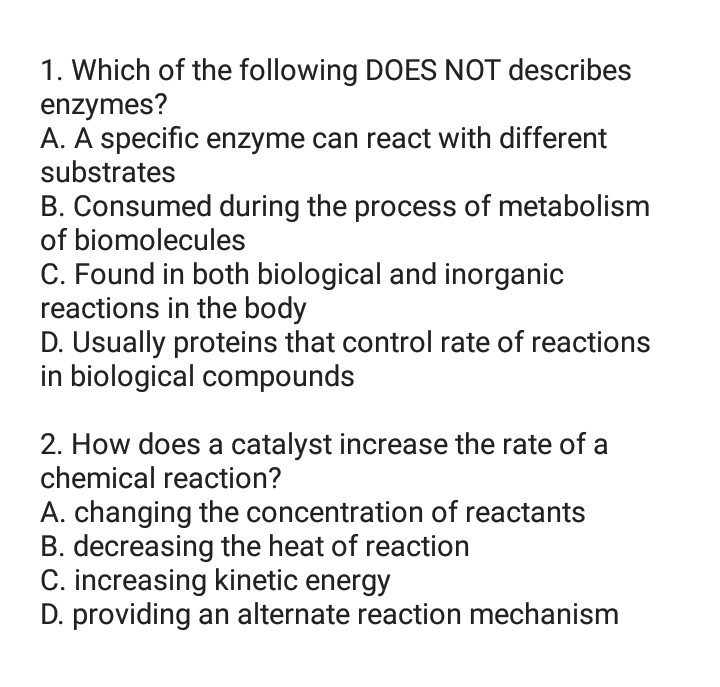 1. Which of the following DOES NOT describes
enzymes?
A. A specific enzyme can react with different
substrates
B. Consumed during the process of metabolism
of biomolecules
C. Found in both biological and inorganic
reactions in the body
D. Usually proteins that control rate of reactions
in biological compounds
2. How does a catalyst increase the rate of a
chemical reaction?
A. changing the concentration of reactants
B. decreasing the heat of reaction
C. increasing kinetic energy
D. providing an alternate reaction mechanism
