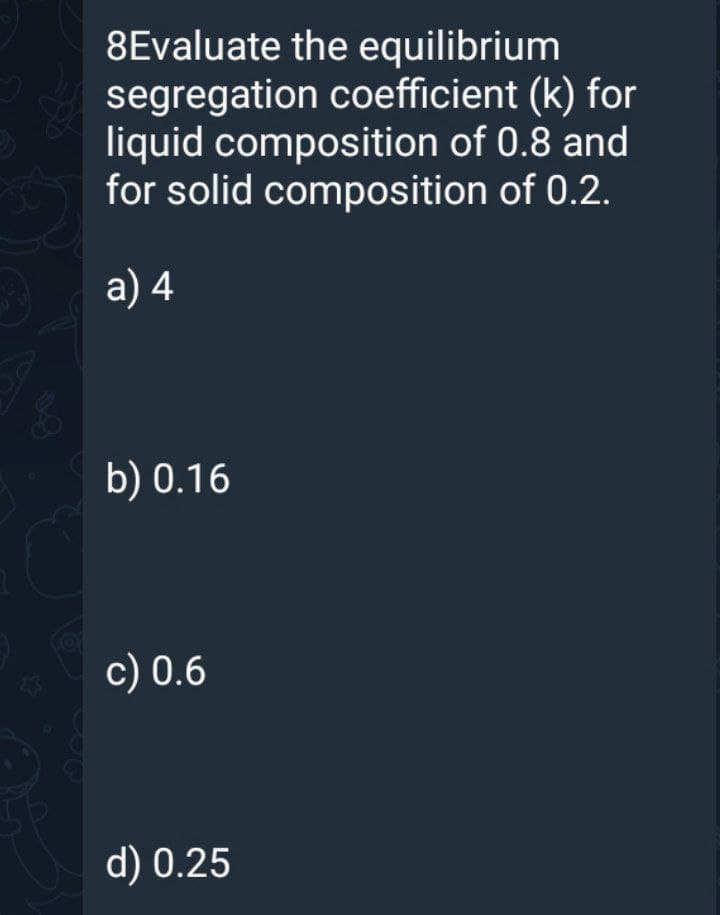 8Evaluate the equilibrium
segregation coefficient (k) for
liquid composition of 0.8 and
for solid composition of 0.2.
a) 4
b) 0.16
Cor
c) 0.6
d) 0.25
