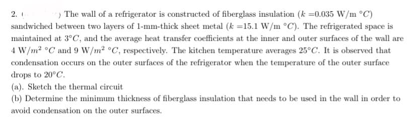 ) The wall of a refrigerator is constructed of fiberglass insulation (k =0.035 W/m °C)
sandwiched between two layers of 1-mm-thick sheet metal (k =15.1 W/m °C). The refrigerated space is
maintained at 3°C, and the average heat transfer coefficients at the inner and outer surfaces of the wall are
4 W/m2 °C and 9 W/m2 °C, respectively. The kitchen temperature averages 25°C. It is observed that
2.
condensation occurs on the outer surfaces of the refrigerator when the temperature of the outer surface
drops to 20°C.
(a). Sketch the thermal circuit
(b) Determine the minimum thickness of fiberglass insulation that needs to be used in the wall in order to
avoid condensation on the outer surfaces.
