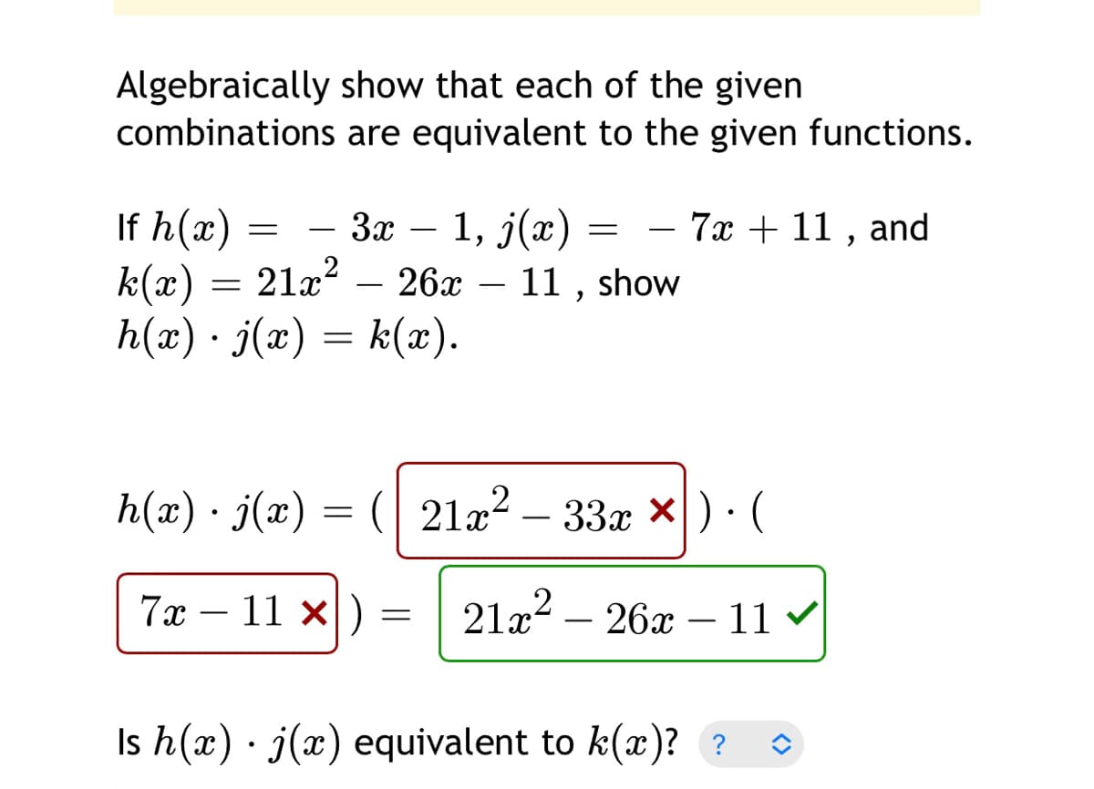 Algebraically show that each of the given
combinations are equivalent to the given functions.
If h(x) =
k(x) = 21x? – 26x – 11 , show
h(x) · j(x) = k(x).
— За — —
1, j(x)
- 7x + 11 , and
-
-
h(x) · j(x) = (| 21a²
– 33x ×) · (
-
7х - 11 х|)
21x2 – 26x – 11
-
-
Is h(x) · j(x) equivalent to k(x)? ?
