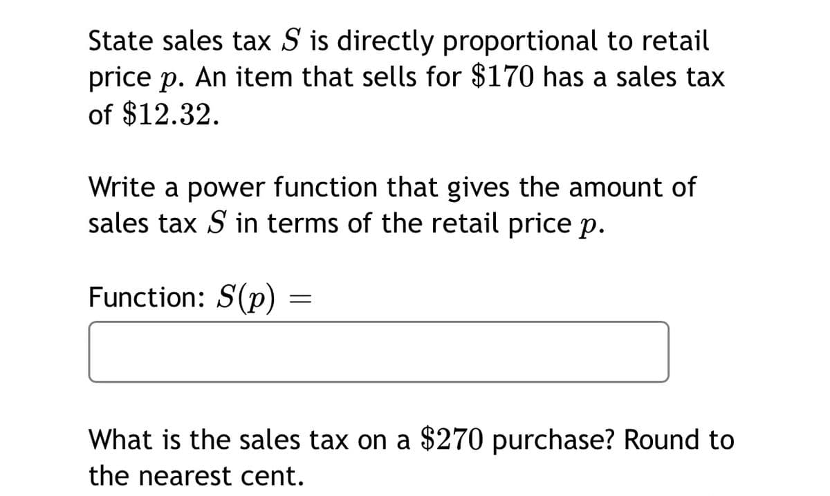 State sales tax S is directly proportional to retail
price p. An item that sells for $170 has a sales tax
of $12.32.
Write a power function that gives the amount of
sales tax S in terms of the retail price p.
Function: S(p)
What is the sales tax on a $270 purchase? Round to
the nearest cent.
