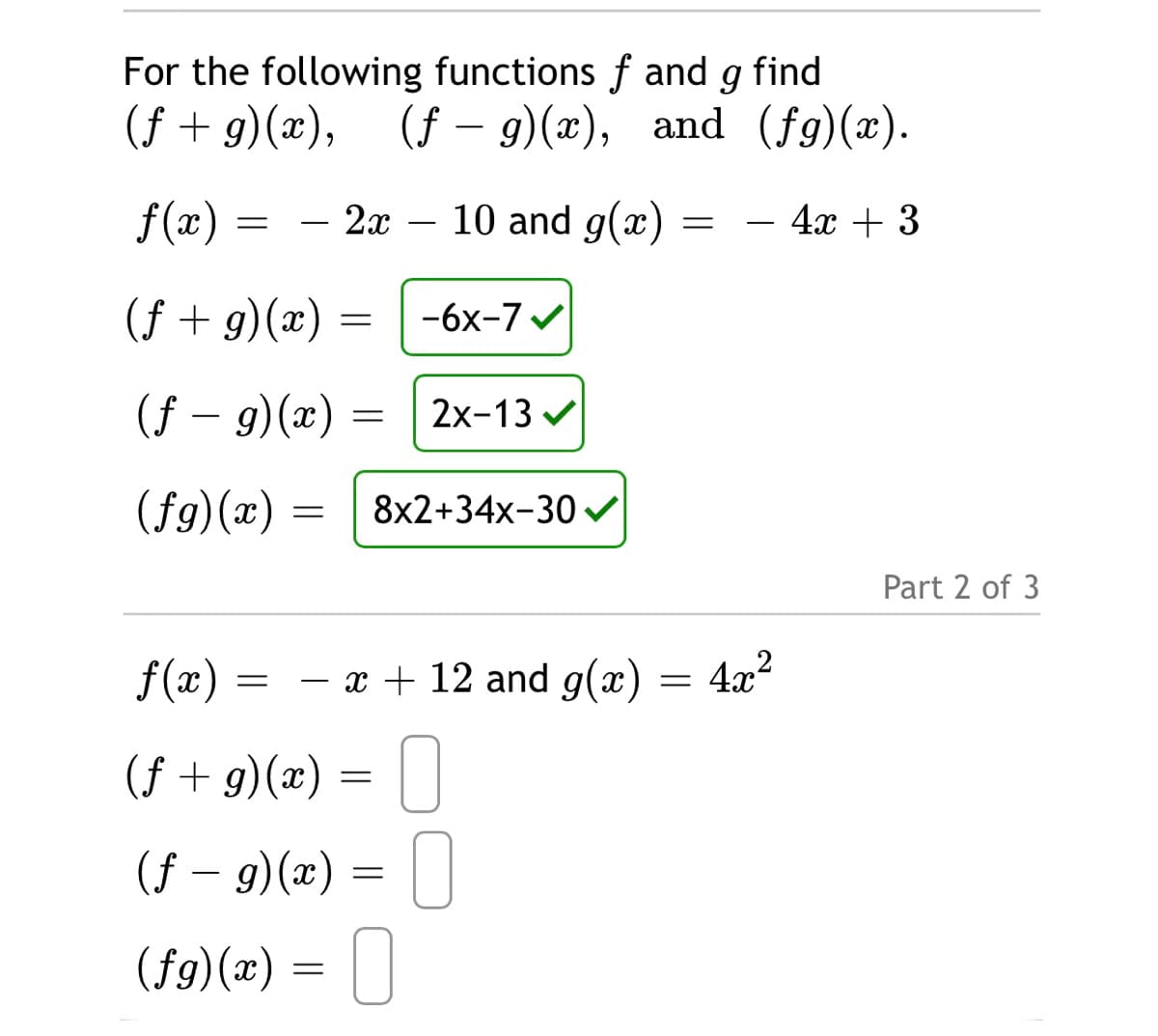For the following functions f and g find
(f + g)(x), (f – 9)(x), and (fg)(x).
f(x) :
2x – 10 and g(x)
4x + 3
-
-
(f + g)(x)
-6x-7
(f – 9)(x) =
2x-13 v
(fg)(x) =
8x2+34x-30
Part 2 of 3
f(x)
- x + 12 and g(x)
4x?
(f + g)(x) = | ]
(f – 9)(x) = | |
(f9)(x) = ||
